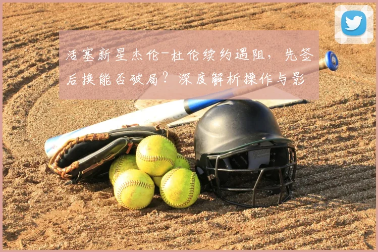 活塞新星杰伦-杜伦续约遇阻,先签后换能否破局?深度解析操作与影响