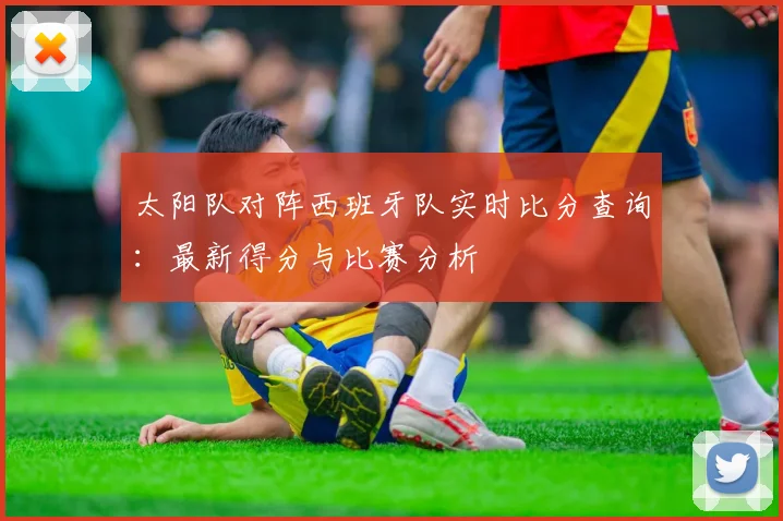 太阳队对阵西班牙队实时比分查询：最新得分与比赛分析