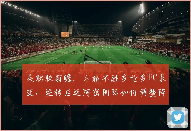 美职联前瞻:六轮不胜多伦多FC求变,逆转后迈阿密国际如何调整阵容?