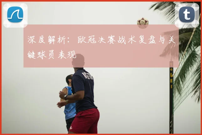 深度解析:欧冠决赛战术复盘与关键球员表现