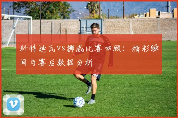 科特迪瓦vs挪威比赛回顾:精彩瞬间与赛后数据分析