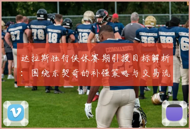 达拉斯独行侠休赛期引援目标解析：围绕东契奇的补强策略与交易流言汇总