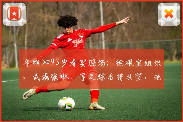 年维泗93岁寿宴现场:徐根宝组织,武磊张琳芃等足球名将共贺,老帅生日庆祝活动细节曝光