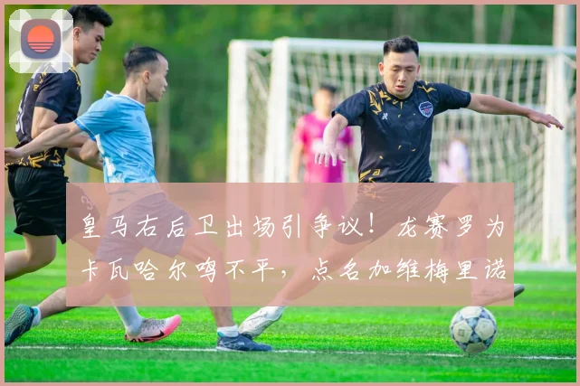 皇马右后卫出场引争议!龙赛罗为卡瓦哈尔鸣不平,点名加维梅里诺是何缘由?