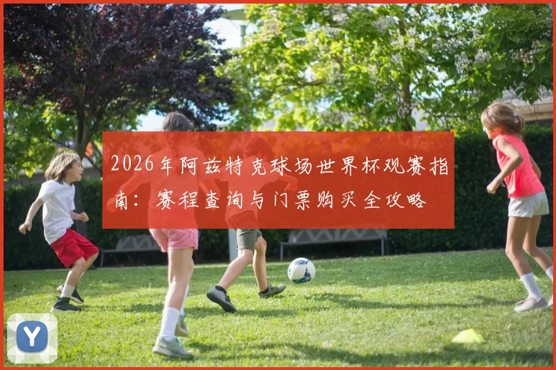 2026年阿兹特克球场世界杯观赛指南:赛程查询与门票购买全攻略
