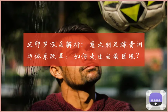 皮耶罗深度解析:意大利足球青训与体系改革,如何走出当前困境?